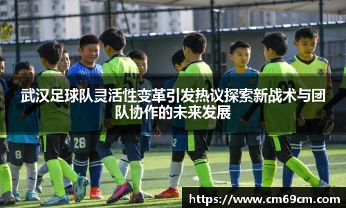 武汉足球队灵活性变革引发热议探索新战术与团队协作的未来发展