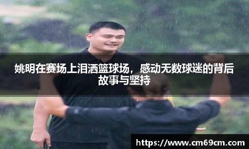 姚明在赛场上泪洒篮球场，感动无数球迷的背后故事与坚持